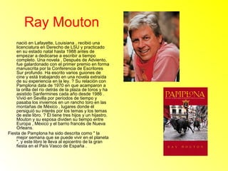 Ray Mouton 
nació en Lafayette, Louisiana , recibió una 
licenciatura en Derecho de LSU y practicado 
en su estado natal hasta 1988 antes de 
empezar a dedicarse a escribir a tiempo 
completo. Una novela , Después de Adviento, 
fue galardonado con el primer premio en forma 
manuscrita por la Conferencia de Escritores 
Sur profundo. Ha escrito varios guiones de 
cine y está trabajando en una novela extraída 
de su experiencia en la ley. ? Su relación con 
Pamplona data de 1970 en que acamparon a 
la orilla del río detrás de la plaza de toros y ha 
asistido Sanfermines cada año desde 1986 . 
Vivió en Sevilla por períodos de tiempo y 
pasaba los inviernos en un rancho toro en las 
montañas de México , lugares donde él 
persiguió su interés por los temas y los temas 
de este libro. ? Él tiene tres hijos y un hijastro. 
Mouton y su esposa dividen su tiempo entre 
Europa , México y el barrio francés de Nueva 
Orleans. 
Fiesta de Pamplona ha sido descrita como " la 
mejor semana que se puede vivir en el planeta 
", y este libro le lleva al epicentro de la gran 
fiesta en el País Vasco de España . 
