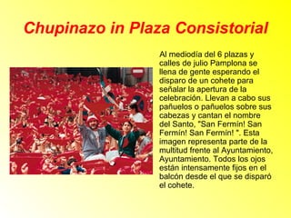Chupinazo in Plaza Consistorial 
Al mediodía del 6 plazas y 
calles de julio Pamplona se 
llena de gente esperando el 
disparo de un cohete para 
señalar la apertura de la 
celebración. Llevan a cabo sus 
pañuelos o pañuelos sobre sus 
cabezas y cantan el nombre 
del Santo, "San Fermín! San 
Fermín! San Fermín! ". Esta 
imagen representa parte de la 
multitud frente al Ayuntamiento, 
Ayuntamiento. Todos los ojos 
están intensamente fijos en el 
balcón desde el que se disparó 
el cohete. 
 