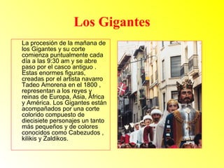 Los Gigantes 
La procesión de la mañana de 
los Gigantes y su corte 
comienza puntualmente cada 
día a las 9:30 am y se abre 
paso por el casco antiguo . 
Estas enormes figuras, 
creadas por el artista navarro 
Tadeo Amorena en el 1800 , 
representan a los reyes y 
reinas de Europa, Asia, África 
y América. Los Gigantes están 
acompañados por una corte 
colorido compuesto de 
diecisiete personajes un tanto 
más pequeños y de colores 
conocidos como Cabezudos , 
kilikis y Zaldikos. 
 