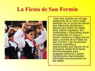 La Fiesta de San Fermín 
Una niña vestida con el traje 
tradicional de su tierra natal, 
participa en un grupo de danza 
que interpreta canciones y 
danzas que datan de siglos. 
Esta cultura orgullosa, sus 
costumbres y tradiciones están 
en exhibición en mayor o 
menor medida a lo largo de los 
días y noches de la Fiesta de 
San Fermín. Los numerosos 
eventos culturales y 
exposiciones que figuran en el 
programa oficial de la fiesta 
son demasiados para 
cualquier persona a asistir. 
Exhibiciones improvisadas 
informales se encuentran en 
las calles. 
 