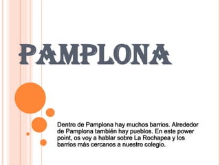 PAMPLONA
Dentro de Pamplona hay muchos barrios. Alrededor
de Pamplona también hay pueblos. En este power
point, os voy a hablar sobre La Rochapea y los
barrios más cercanos a nuestro colegio.
 
