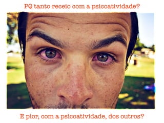 PQ tanto receio com a psicoatividade?
E pior, com a psicoatividade, dos outros?
 