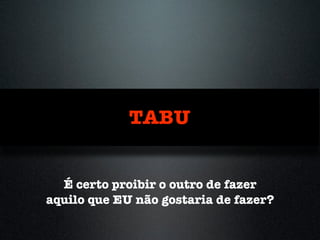 TABU
É certo proibir o outro de fazer
aquilo que EU não gostaria de fazer?
 