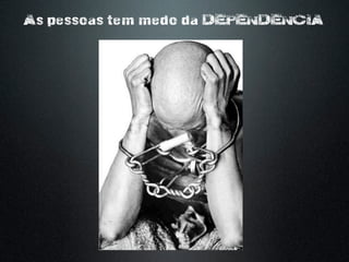 As pessoas tem medo da DEPENDENCIA
 