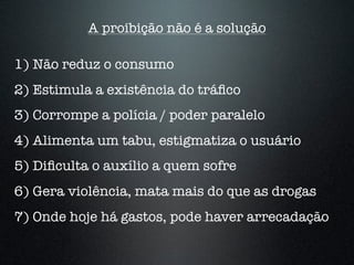 A proibição não é a solução
1) Não reduz o consumo
2) Estimula a existência do tráﬁco
3) Corrompe a polícia / poder paralelo
4) Alimenta um tabu, estigmatiza o usuário
5) Diﬁculta o auxílio a quem sofre
6) Gera violência, mata mais do que as drogas
7) Onde hoje há gastos, pode haver arrecadação
 