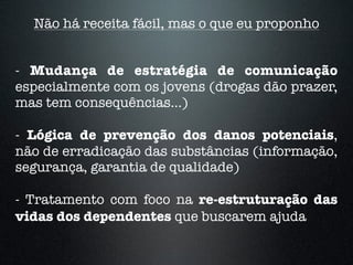 - Mudança de estratégia de comunicação
especialmente com os jovens (drogas dão prazer,
mas tem consequências...)
- Lógica de prevenção dos danos potenciais,
não de erradicação das substâncias (informação,
segurança, garantia de qualidade)
- Tratamento com foco na re-estruturação das
vidas dos dependentes que buscarem ajuda
Não há receita fácil, mas o que eu proponho
 