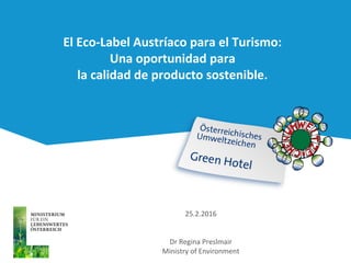 El Eco-Label Austríaco para el Turismo:
Una oportunidad para
la calidad de producto sostenible.
25.2.2016
Dr Regina Preslmair
Ministry of Environment
 