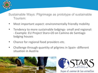 Sustainable Ways: Pilgrimage as prototype of sustainable
Tourism:
• Most important aspect: environmentally friendly mobility
• Tendency to more sustainable lodgings- small and regional:
- Example: EU Project Stars+20 on Camino de Santiago
lodging houses
• Chance for regional food providers etc.
• Challenge through quantity of pilgrims in Spain- different
situation in Austria
 
