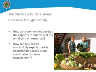 The Challenge for Rural Areas:
Resilience through diversity
• How can communities develop
the capacity to survive and rely
on their own resources?
• How can businesses
successfully exploit market
opportunities based upon
sustainable resource
management?
 