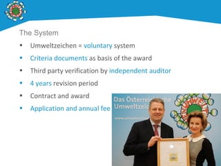 The System
• Umweltzeichen = voluntary system
• Criteria documents as basis of the award
• Third party verification by independent auditor
• 4 years revision period
• Contract and award
• Application and annual fee
 