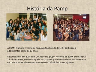 História da Pamp




A PAMP é um movimento da Paróquia São Camilo de Léllis destinado a
adolescentes acima de 13 anos.

Recomeçamos em 2008 com um pequeno grupo. No início de 2009, eram apenas
16 adolescentes, no final daquele ano já participavam mais de 50. Atualmente os
encontros semanais reúnem em torno de 150 adolescentes e jovens.
 