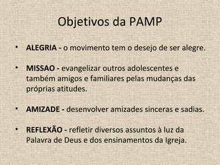 Objetivos da PAMP
• ALEGRIA - o movimento tem o desejo de ser alegre.

• MISSAO - evangelizar outros adolescentes e
  também amigos e familiares pelas mudanças das
  próprias atitudes.

• AMIZADE - desenvolver amizades sinceras e sadias.

• REFLEXÃO - refletir diversos assuntos à luz da
  Palavra de Deus e dos ensinamentos da Igreja.
 