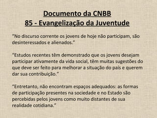 Documento da CNBB
     85 - Evangelização da Juventude
“No discurso corrente os jovens de hoje não participam, são
desinteressados e alienados.”

“Estudos recentes têm demonstrado que os jovens desejam
participar ativamente da vida social, têm muitas sugestões do
que deve ser feito para melhorar a situação do país e querem
dar sua contribuição.”

“Entretanto, não encontram espaços adequados: as formas
de participação presentes na sociedade e no Estado são
percebidas pelos jovens como muito distantes de sua
realidade cotidiana.”
 