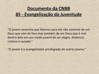 Documento da CNBB
     85 - Evangelização da Juventude

“O jovem necessita que falemos para ele não somente de um
Deus que vem de fora mas também de um Deus que é real
dentro dele em seu modo juvenil de ser alegre, dinâmico,
criativo e ousado.”

“O jovem é o evangelizador privilegiado de outros jovens.”
 