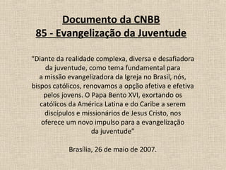Documento da CNBB
 85 - Evangelização da Juventude

“Diante da realidade complexa, diversa e desafiadora
     da juventude, como tema fundamental para
   a missão evangelizadora da Igreja no Brasil, nós,
bispos católicos, renovamos a opção afetiva e efetiva
     pelos jovens. O Papa Bento XVI, exortando os
   católicos da América Latina e do Caribe a serem
     discípulos e missionários de Jesus Cristo, nos
    oferece um novo impulso para a evangelização
                     da juventude”

            Brasília, 26 de maio de 2007.
 