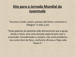 Site para a Jornada Mundial da
               Juventude

 "Escrevo a vocês, jovens, porque são fortes: venceram o
                 Maligno" (I João 2,13).

“Estas palavras do apóstolo João demonstram que a Igreja,
   desde o início, teve uma atenção especial para com a
 juventude. Considerando-a, sempre, não como problema,
  mas como dom de Deus, conforme afirmou o Papa João
                         Paulo II.”
 