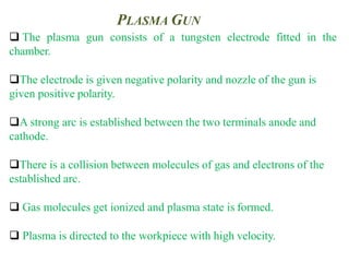 PLASMA GUN
 The plasma gun consists of a tungsten electrode fitted in the
chamber.
The electrode is given negative polarity and nozzle of the gun is
given positive polarity.
A strong arc is established between the two terminals anode and
cathode.
There is a collision between molecules of gas and electrons of the
established arc.
 Gas molecules get ionized and plasma state is formed.
 Plasma is directed to the workpiece with high velocity.
 