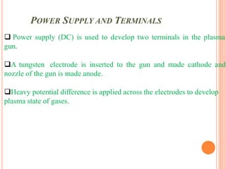 POWER SUPPLY AND TERMINALS
 Power supply (DC) is used to develop two terminals in the plasma
gun.
A tungsten electrode is inserted to the gun and made cathode and
nozzle of the gun is made anode.
Heavy potential difference is applied across the electrodes to develop
plasma state of gases.
 
