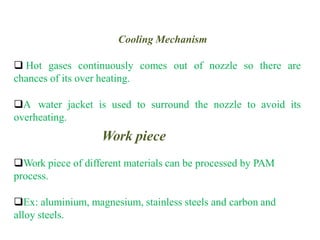 Cooling Mechanism
 Hot gases continuously comes out of nozzle so there are
chances of its over heating.
A water jacket is used to surround the nozzle to avoid its
overheating.
Work piece
Work piece of different materials can be processed by PAM
process.
Ex: aluminium, magnesium, stainless steels and carbon and
alloy steels.
 