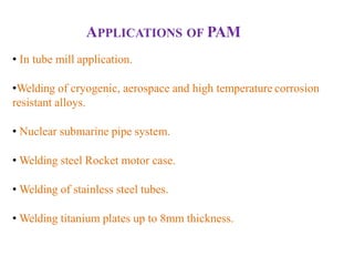 APPLICATIONS OF PAM
• In tube mill application.
•Welding of cryogenic, aerospace and high temperature corrosion
resistant alloys.
• Nuclear submarine pipe system.
• Welding steel Rocket motor case.
• Welding of stainless steel tubes.
• Welding titanium plates up to 8mm thickness.
 