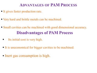 ADVANTAGES OF PAM PROCESS
 It gives faster production rate.
 Very hard and brittle metals can be machined.
 Small cavities can be machined with good dimensional accuracy.
Disadvantages of PAM Process
 Its initial cost is very high.
 It is uneconomical for bigger cavities to be machined.
 Inert gas consumption is high.
 