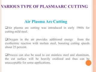 VARIOUS TYPE OF PLASMAARC CUTTING
Air Plasma Arc Cutting
Air plasma arc cutting was introduced in early 1960s for
cutting mild steel.
Oxygen in the air provides additional energy from the
exothermic reaction with molten steel, boosting cutting speeds
about 25 percent.
Process can also be used to cut stainless steel and aluminum,
the cut surface will be heavily oxidized and thus can be
unacceptable for some applications.
 