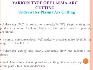 VARIOUS TYPE OF PLASMA ARC
CUTTING
Underwater Plasma Arc Cutting
Underwater PAC is suited to numerically(NC) shape cutting and
produces a noise level of 85dB or less under normal operating
conditions.
In comparison,conventional PAC typically produces noise levels in the
range of 105 to 115 dB.
Underwater cutting also nearly eliminates ultraviolet radiation and
fumes.
Steel plate being cut is supported on a cutting table with the top surface
of the plate 2 to 3 inches underwater.
 