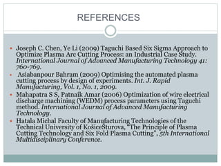 REFERENCES
 Joseph C. Chen, Ye Li (2009) Taguchi Based Six Sigma Approach to
Optimize Plasma Arc Cutting Process: an Industrial Case Study.
International Journal of Advanced Manufacturing Technology 41:
760-769.
 Asiabanpour Bahram (2009) Optimising the automated plasma
cutting process by design of experiments. Int. J. Rapid
Manufacturing, Vol. 1, No. 1, 2009.
 Mahapatra S S, Patnaik Amar (2006) Optimization of wire electrical
discharge machining (WEDM) process parameters using Taguchi
method. International Journal of Advanced Manufacturing
Technology.
 Hatala Michal Faculty of Manufacturing Technologies of the
Technical University of KošiceŠturova, “The Principle of Plasma
Cutting Technology and Six Fold Plasma Cutting”, 5th International
Multidisciplinary Conference.
 