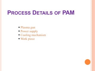 PROCESS DETAILS OF PAM
 Plasma gun
 Power supply
 Cooling mechanism
 Work piece
 