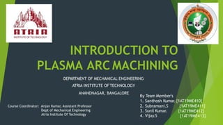 INTRODUCTION TO
PLASMA ARC MACHINING
DEPARTMENT OF MECHANICAL ENGINEERING
ATRIA INSTITUTE OFTECHNOLOGY
ANANDNAGAR, BANGALORE
By Team Member's
1. Santhosh Kumar. {1AT19ME410}
{1AT19ME411}
{1AT19ME412}
2. Subramani.S
3. Sunil Kumar.
4. Vijay.S {1AT19ME413}
Course Coordinator: Anjan Kumar, Assistant Professor
Dept of Mechanical Engineering
Atria Institute Of Technology
 
