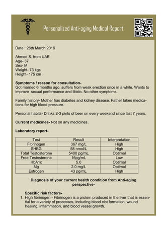 Personalized Anti-aging Medical Report
Date : 26th March 2016
Ahmed S. from UAE
Age- 37
Sex- M
Weight- 73 kgs
Height- 175 cm
Symptoms / reason for consultation-
Got married 6 months ago, suffers from weak erection once in a while. Wants to
improve sexual performance and libido. No other symptoms.
Family history- Mother has diabetes and kidney disease. Father takes medica-
tions for high blood pressure.
Personal habits- Drinks 2-3 pints of beer on every weekend since last 7 years.
Current medicines- Not on any medicines.
Laboratory report-
Test Result Interpretation
Fibrinogen 367 mg/L High
SHBG 58 nmol/L High
Total Testosterone 5400 pg/mL Optimal
Free Testosterone 16pg/mL Low
HbA1c 5.0 Optimal
Mg 2.0 mg/L Optimal
Estrogen 43 pg/mL High
Diagnosis of your current health condition from Anti-aging
perspective-
Specific risk factors-
1. High fibrinogen - Fibrinogen is a protein produced in the liver that is essen-
tial for a variety of processes, including blood clot formation, wound
healing, inflammation, and blood vessel growth.
Type
to
enter
text
 