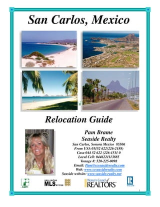 San Carlos, Mexico




   Relocation Guide
                   Pam Brame
                  Seaside Realty
            San Carlos, Sonora Mexico 85506
              From USA 01152 622(226-2188)
               Casa 044 52 622 (226-1511 0
                Local Cell: 0446221113885
                 Vonage #: 520-225-0098
              Email: Pam@scseasiderealty.com
               Web: www.scseasiderealty.com
      Seaside website: www.seaside-realty.net



                                                1
 