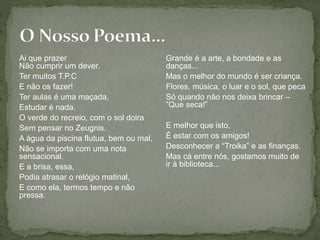 Ai que prazer
Não cumprir um dever.
Ter muitos T.P.C
E não os fazer!
Ter aulas é uma maçada,
Estudar é nada.
O verde do recreio, com o sol doira
Sem pensar no Zeugnis.
A água da piscina flutua, bem ou mal,
Não se importa com uma nota
sensacional.
E a brisa, essa,
Podia atrasar o relógio matinal,
E como ela, termos tempo e não
pressa.
Grande é a arte, a bondade e as
danças...
Mas o melhor do mundo é ser criança.
Flores, música, o luar e o sol, que peca
Só quando não nos deixa brincar –
”Que seca!”
E melhor que isto,
É estar com os amigos!
Desconhecer a “Troika” e as finanças.
Mas cá entre nós, gostamos muito de
ir à biblioteca...
 