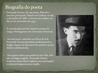 Fernando Pessoa, foi um poeta, filósofo e
escritor português. Nasceu em Lisboa, no dia
13 de junho de 1888 e morreu em Lisboa, no
dia 30 de novembro de 1935.
 É considerado um dos maiores poetas da
Língua Portuguesa e da Literatura Universal.
 Aos seis anos, educado na África do Sul,
Fernando Pessoa aprendeu perfeitamente o
Inglês, língua em que escreveu poesia e prosa
desde a adolescência.
 Das quatro obras que publicou em vida, três
são na língua inglesa. Fernando Pessoa
traduziu várias obras inglesas para português
e obras portuguesas para inglês.
Biografia do poeta
 