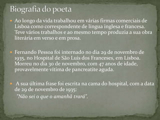  Ao longo da vida trabalhou em várias firmas comerciais de
Lisboa como correspondente de língua inglesa e francesa.
Teve vários trabalhos e ao mesmo tempo produzia a sua obra
literária em verso e em prosa.
 Fernando Pessoa foi internado no dia 29 de novembro de
1935, no Hospital de São Luís dos Franceses, em Lisboa.
Morreu no dia 30 de novembro, com 47 anos de idade,
provavelmente vítima de pancreatite aguda.
 A sua última frase foi escrita na cama do hospital, com a data
de 29 de novembro de 1935:
"Não sei o que o amanhã trará".
 