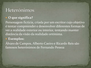 O que significa?
Personagem fictícia, criada por um escritor cujo objetivo
é tentar compreender e desenvolver diferentes formas de
ver a realidade exterior ou interior, tentando manter
distância da visão da realidade ortónima.
 Exemplos:
Álvaro de Campos, Alberto Caeiro e Ricardo Reis são
famosos heterónimos de Fernando Pessoa
 