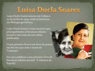 Luísa Ducla Soares nasceu em Lisboa a
20 de junho de 1939, onde se licenciou
em filologia germânica.
Luísa Ducla Soares é uma escritora que
principalmente à literatura infanto-
juvenil e tem mais de cem obras
publicadas.
O seu primeiro livro é um livro de poesia
escrito em 1970 com o nome de
“Contrato”.
Em 1972 publicou o seu primeiro livro de
literatura infanto-juvenil: “A História da
Papoila”.
 