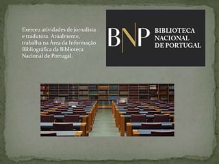 Exerceu atividades de jornalista
e tradutora. Atualmente,
trabalha na Área da Informação
Bibliográfica da Biblioteca
Nacional de Portugal.
 