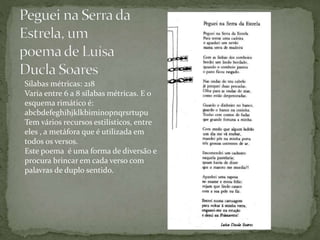 Sílabas métricas: 218
Varia entre 6 a 8 sílabas métricas. E o
esquema rimático é:
abcbdefeghihjklkbiminopnqrsrtupu
Tem vários recursos estilísticos, entre
eles , a metáfora que é utilizada em
todos os versos.
Este poema é uma forma de diversão e
procura brincar em cada verso com
palavras de duplo sentido.
 