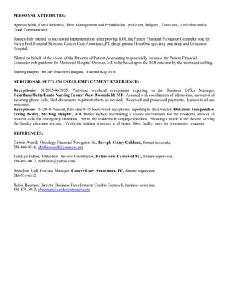 PERSONAL ATTRIBUTES:
Approachable, Detail Oriented, Time Management and Prioritization proficient, Diligent, Tenacious, Articulate and a
Good Communicator.
Successfully piloted to successfulimplementation after proving ROI, the Patient Financial Navigator/Counselor role for
Henry Ford Hospital Systems, Cancer Care Associates,PC (large private Hem/Onc specialty practice),and Crittenton
Hospital.
Piloted on behalf of the vision of the Director of Patient Accounting to potentially increase the Patient Financial
Counselor role platform for Memorial Hospital Owosso, MI, to be based upon the ROI outcome by the increased staffing.
Sterling Heights, MI 24th Precinct Delegate, Elected Aug 2016.
ADDITIONAL SUPPLEMENTAL EMPLOYMENT EXPERIENCE:
Receptionist 01/2015-06/2015, Part-time weekend receptionist reporting to the Business Office Manager,
Heartland/Betty Danto Nursing Center, West Bloomfield, MI. Assisted with coordination of admissions, answered all
incoming phone calls, filed documents in patient charts as needed. Received and processed payments. Liaison to all unit
personnel.
Receptionist 01/2016-Present, Part-time 8-10 hours/week receptionist reporting to the Director, Oakmont Independent
Living facility, Sterling Heights, MI. Duties include maintaining a secure environment for the residents, answer all
resident calls for emergency situations. Serve the residents in varying capacities. Showing a movie in the theatre, serving
the Sunday afternoon tea, etc. Verify the building is secure at all times. Give facility tours for prospective residents.
REFERENCES:
Debbie Averill, Oncology Financial Navigator, St. Joseph Mercy Oakland, former associate.
248-860-9516, debbieaverill@comcast.net
Teri Lyn Fulton, Utilization Review Coordinator, Behavioral Center of MI, former supervisor.
586-491-9077, terifulton@yahoo.com
Annalynn Hall, Practice Manager, Cancer Care Associates, PC, former supervisor.
248-551-6352
Robin Beeman, Director Business Development, Cardon Outreach, business associate.
586-876-5013, rbeeman@cardonoutreach.com
 