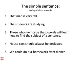The simple sentence:
                  Using obvious x-words

1. That man is very tall.

2. The students are studying.

3. Those who memorize the x-words will learn
   how to find the subject of a sentence.

4. House cats should always be declawed.

5. We could do our homework after dinner.
 