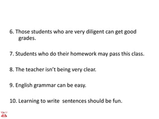 6. Those students who are very diligent can get good
    grades.

7. Students who do their homework may pass this class.

8. The teacher isn’t being very clear.

9. English grammar can be easy.

10. Learning to write sentences should be fun.
 