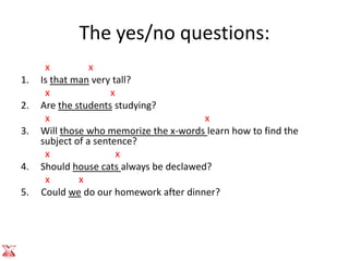 The yes/no questions:
      x          x
1.   Is that man very tall?
      x               x
2.   Are the students studying?
      x                                  x
3.   Will those who memorize the x-words learn how to find the
     subject of a sentence?
      x                 x
4.   Should house cats always be declawed?
      x       x
5.   Could we do our homework after dinner?
 