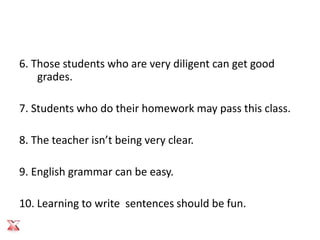 6. Those students who are very diligent can get good
    grades.

7. Students who do their homework may pass this class.

8. The teacher isn’t being very clear.

9. English grammar can be easy.

10. Learning to write sentences should be fun.
 