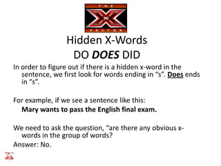 Hidden X-Words
                  DO DOES DID
In order to figure out if there is a hidden x-word in the
   sentence, we first look for words ending in “s”. Does ends
   in “s”.

For example, if we see a sentence like this:
  Mary wants to pass the English final exam.

We need to ask the question, “are there any obvious x-
  words in the group of words?
Answer: No.
 