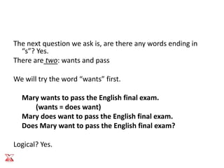 The next question we ask is, are there any words ending in
  “s”? Yes.
There are two: wants and pass

We will try the word “wants” first.

  Mary wants to pass the English final exam.
     (wants = does want)
  Mary does want to pass the English final exam.
  Does Mary want to pass the English final exam?

Logical? Yes.
 