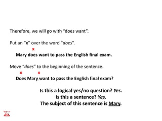 Therefore, we will go with “does want”.

Put an “x” over the word “does”.
           x
   Mary does want to pass the English final exam.

Move “does” to the beginning of the sentence.
   x         x
  Does Mary want to pass the English final exam?

              Is this a logical yes/no question? Yes.
                       Is this a sentence? Yes.
              The subject of this sentence is Mary.
 