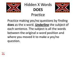 Hidden X Words
                 DOES
                Practice
Practice making yes/no questions by finding
does as the x-word. Underline the subject of
each sentence. The subject is all the words
between the original x-word position and
where you moved it to make a yes/no
question.
 