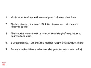 1.   Maria loves to draw with colored pencil. (loves= does love)

2.   The big, strong man named Ted likes to work out at the gym.
     (likes=does like)

3.   The student learns x-words in order to make yes/no questions.
     (learns=does learn)

4.   Giving students A’s makes the teacher happy. (makes=does make)

5.   Amanda makes friends wherever she goes. (makes=does make)
 
