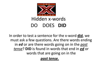 Hidden x-words
             DO DOES DID
In order to test a sentence for the x-word did, we
 must ask a few questions. Are there words ending
    in ed or are there words going on in the past
   tense? DID is found in words that end in ed or
           words that are going on in the
                     past tense.
 